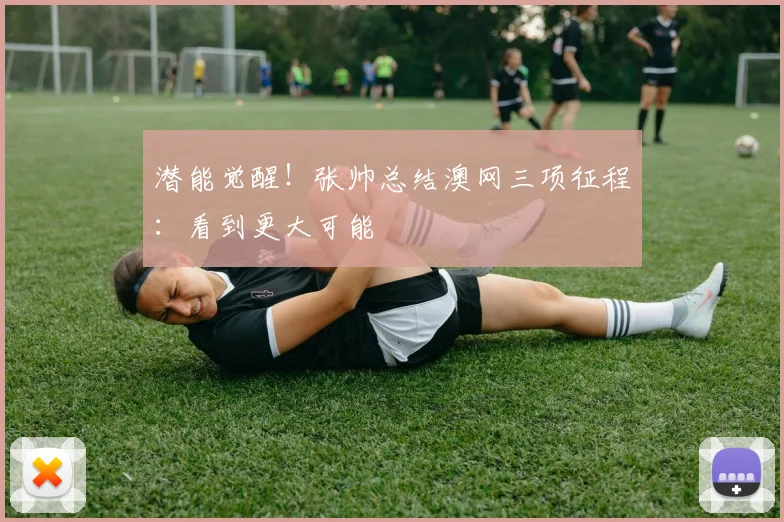 潜能觉醒!张帅总结澳网三项征程:看到更大可能
