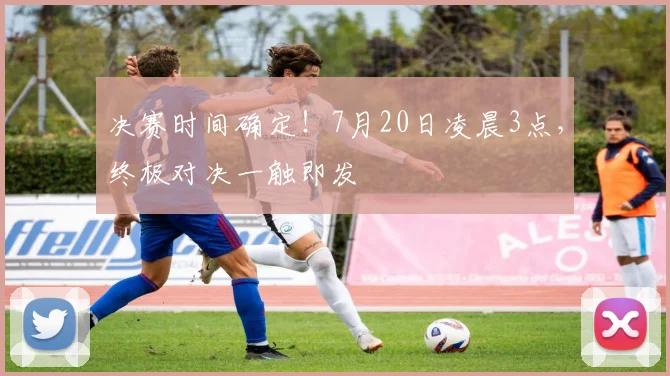 决赛时间确定!7月20日凌晨3点,终极对决一触即发