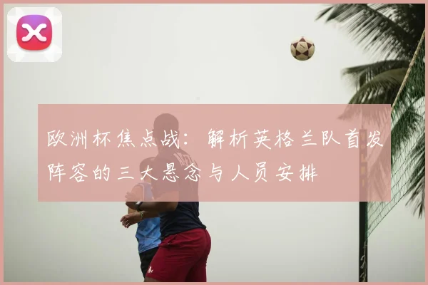 欧洲杯焦点战:解析英格兰队首发阵容的三大悬念与人员安排