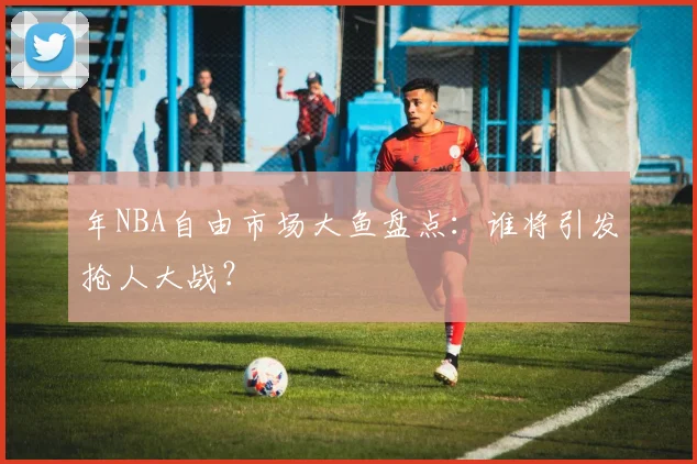 年NBA自由市场大鱼盘点：谁将引发抢人大战？