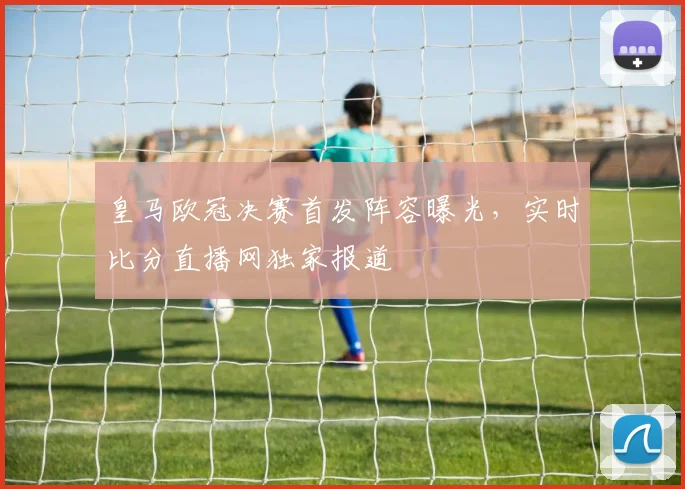 皇马欧冠决赛首发阵容曝光,实时比分直播网独家报道