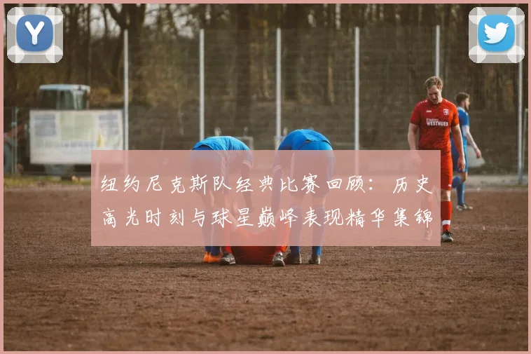 纽约尼克斯队经典比赛回顾:历史高光时刻与球星巅峰表现精华集锦