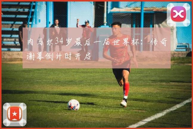 内马尔34岁最后一届世界杯:传奇谢幕倒计时开启