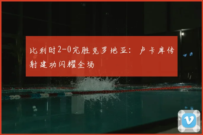 比利时2-0完胜克罗地亚：卢卡库传射建功闪耀全场
