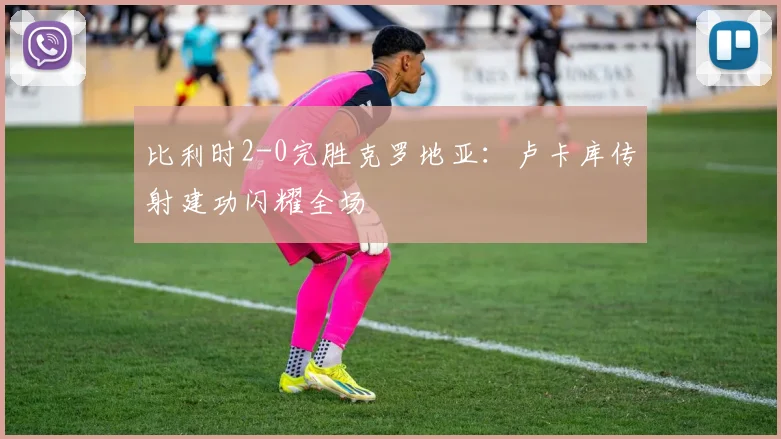 比利时2-0完胜克罗地亚：卢卡库传射建功闪耀全场