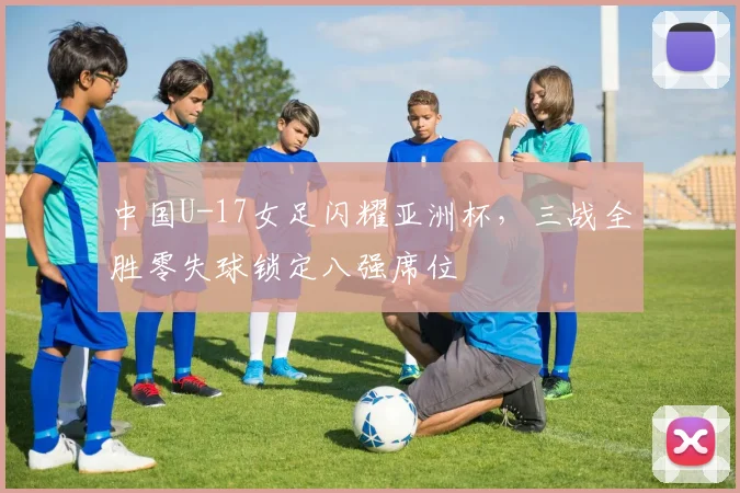 中国U-17女足闪耀亚洲杯，三战全胜零失球锁定八强席位