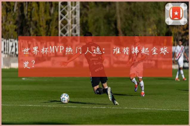 世界杯MVP热门人选:谁将捧起金球奖?