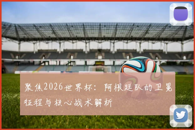 聚焦2026世界杯:阿根廷队的卫冕征程与核心战术解析