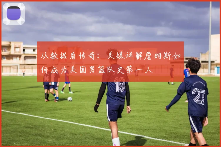 从数据看传奇:美媒详解詹姆斯如何成为美国男篮队史第一人