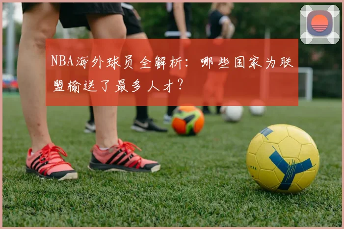 NBA海外球员全解析:哪些国家为联盟输送了最多人才?