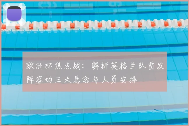 欧洲杯焦点战:解析英格兰队首发阵容的三大悬念与人员安排