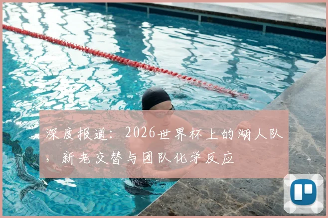 深度报道:2026世界杯上的湖人队,新老交替与团队化学反应