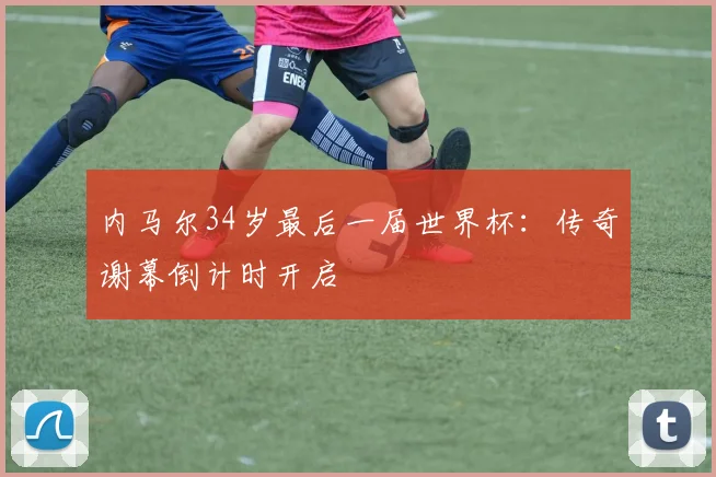 内马尔34岁最后一届世界杯:传奇谢幕倒计时开启