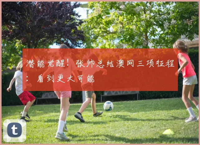 潜能觉醒!张帅总结澳网三项征程:看到更大可能