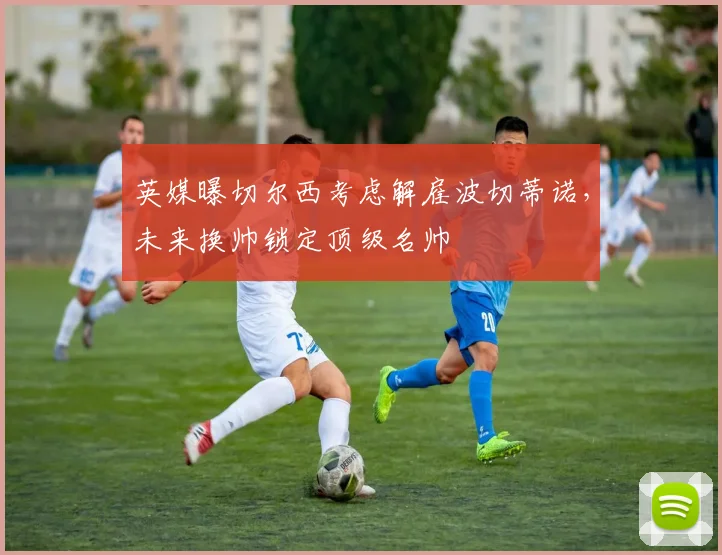 英媒曝切尔西考虑解雇波切蒂诺，未来换帅锁定顶级名帅