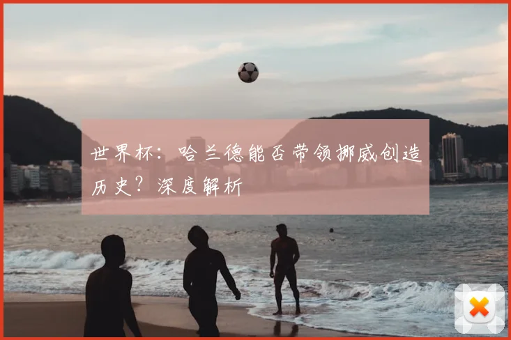 世界杯:哈兰德能否带领挪威创造历史?深度解析