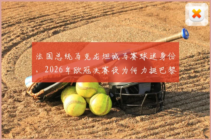 法国总统马克龙坦诚马赛球迷身份,2026年欧冠决赛夜为何力挺巴黎圣日耳曼?